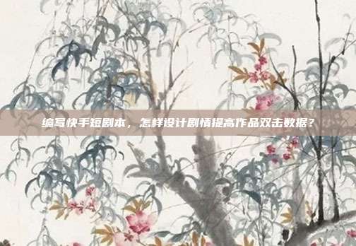 编写快手短剧本，怎样设计剧情提高作品双击数据？