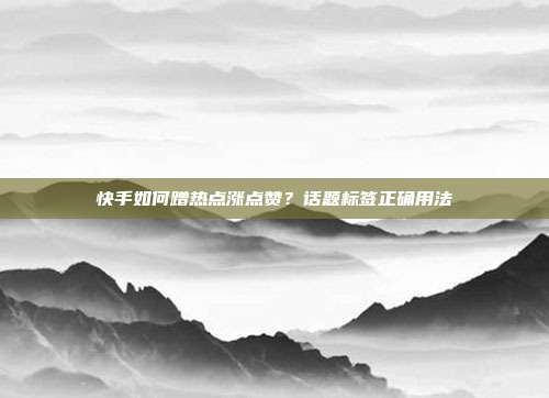 快手如何蹭热点涨点赞？话题标签正确用法