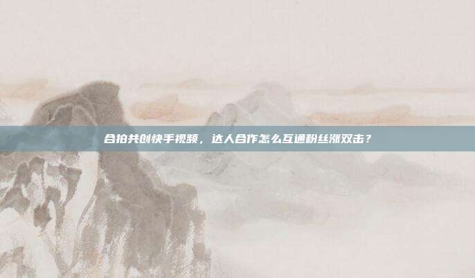 合拍共创快手视频，达人合作怎么互通粉丝涨双击？