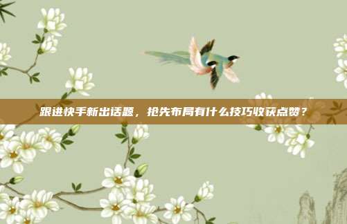 跟进快手新出话题，抢先布局有什么技巧收获点赞？