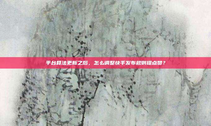 平台算法更新之后，怎么调整快手发布规则提点赞？