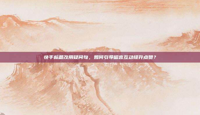 快手标题改用疑问句，如何引导留言互动提升点赞？