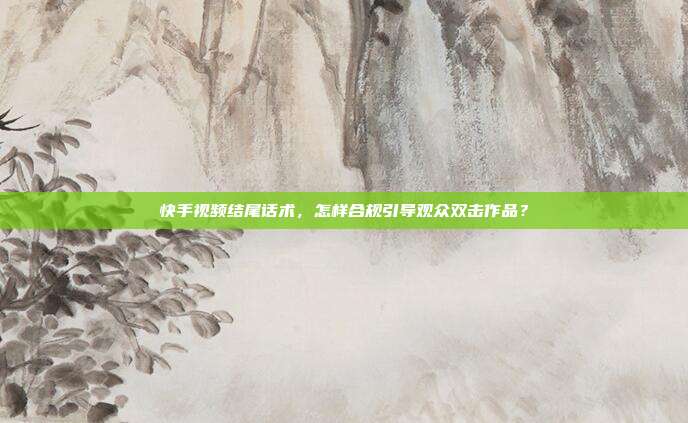 快手视频结尾话术，怎样合规引导观众双击作品？