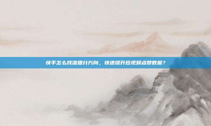 快手怎么找准细分方向，快速提升短视频点赞数据？