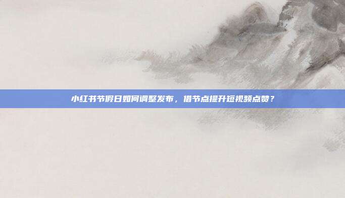 小红书节假日如何调整发布，借节点提升短视频点赞？