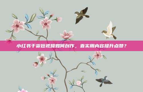 小红书干货短视频如何创作，靠实用内容提升点赞？