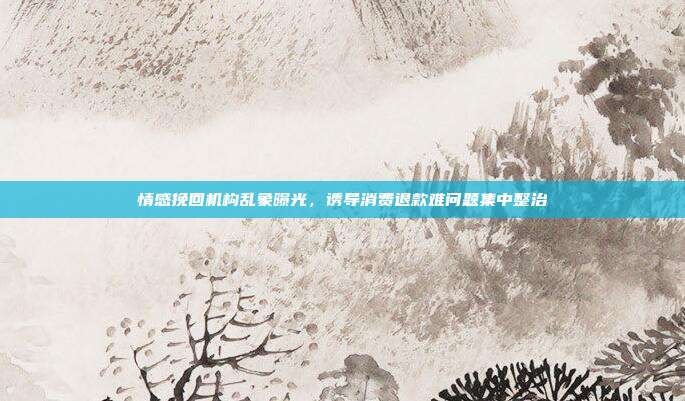 情感挽回机构乱象曝光，诱导消费退款难问题集中整治