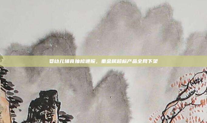 婴幼儿辅食抽检通报，重金属超标产品全网下架