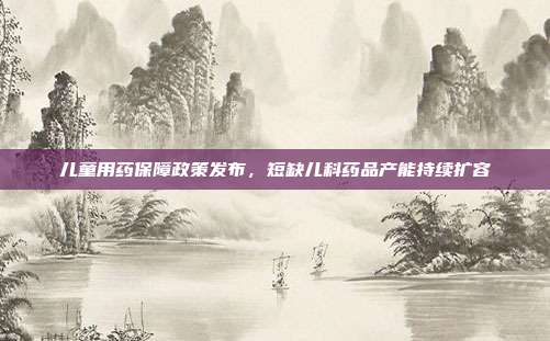 儿童用药保障政策发布，短缺儿科药品产能持续扩容