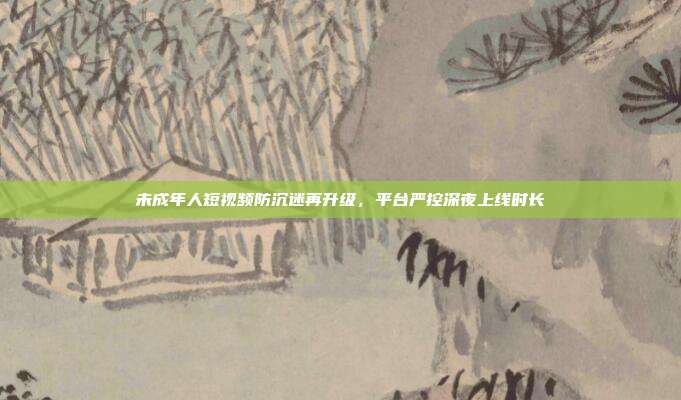 未成年人短视频防沉迷再升级，平台严控深夜上线时长
