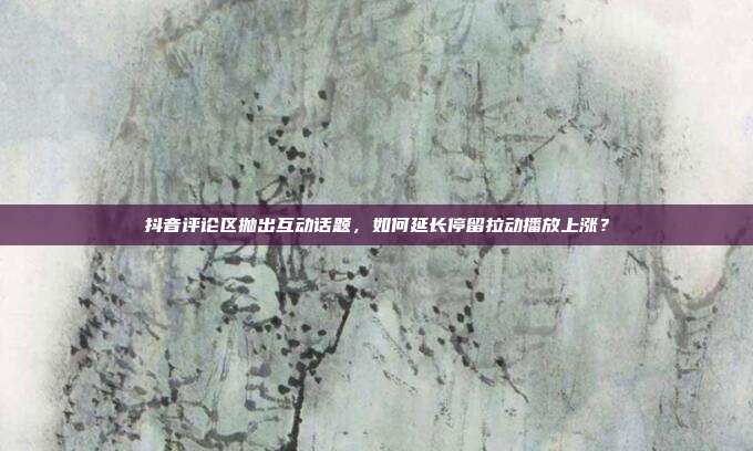 抖音评论区抛出互动话题，如何延长停留拉动播放上涨？
