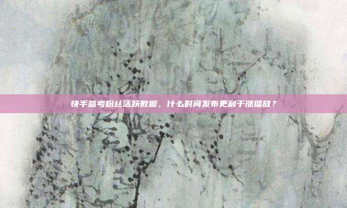 快手参考粉丝活跃数据，什么时间发布更利于涨播放？