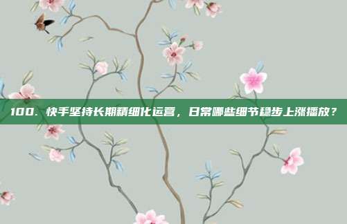 100. 快手坚持长期精细化运营，日常哪些细节稳步上涨播放？