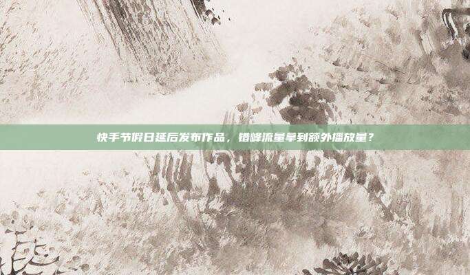 快手节假日延后发布作品，错峰流量拿到额外播放量？
