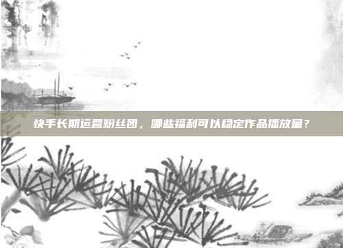 快手长期运营粉丝团，哪些福利可以稳定作品播放量？