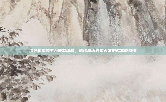 海外短视频平台收紧版权，搬运国内影视内容面临高额索赔