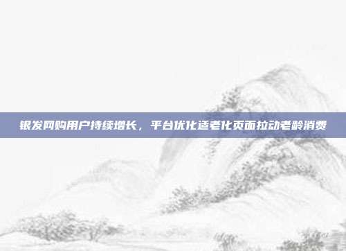银发网购用户持续增长，平台优化适老化页面拉动老龄消费
