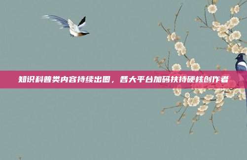 知识科普类内容持续出圈，各大平台加码扶持硬核创作者