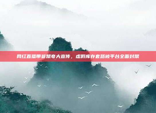 网红直播带货禁夸大宣传，虚假库存套路被平台全面封禁