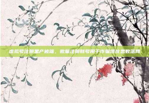 虚拟号注册黑产被端，批量注册账号用于诈骗团伙悉数落网