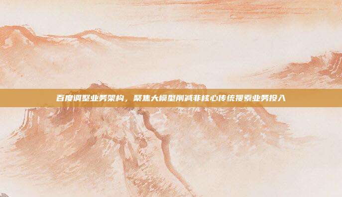 百度调整业务架构，聚焦大模型削减非核心传统搜索业务投入