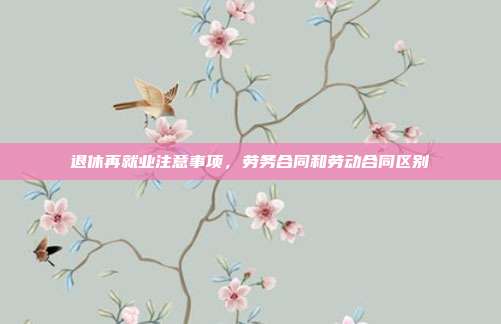 退休再就业注意事项，劳务合同和劳动合同区别
