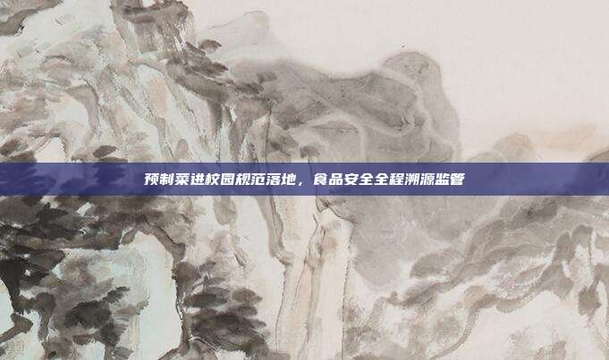 预制菜进校园规范落地，食品安全全程溯源监管