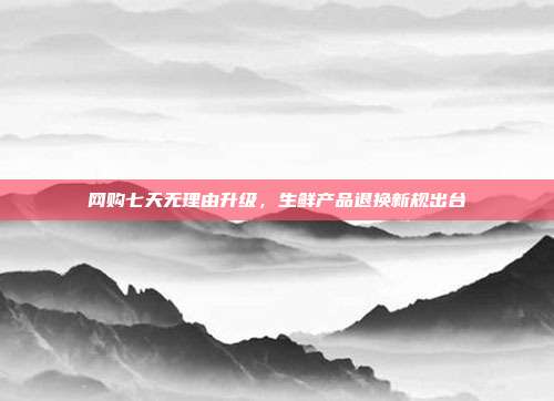 网购七天无理由升级，生鲜产品退换新规出台
