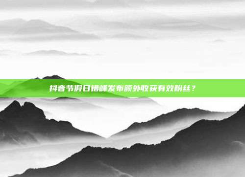 抖音节假日错峰发布额外收获有效粉丝？
