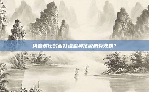 抖音对比封面打造差异化吸纳有效粉？