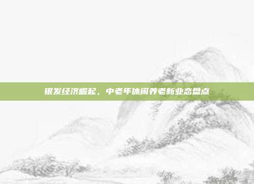 银发经济崛起，中老年休闲养老新业态盘点