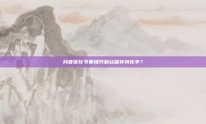 抖音优化节奏提升粉丝留存转化率？