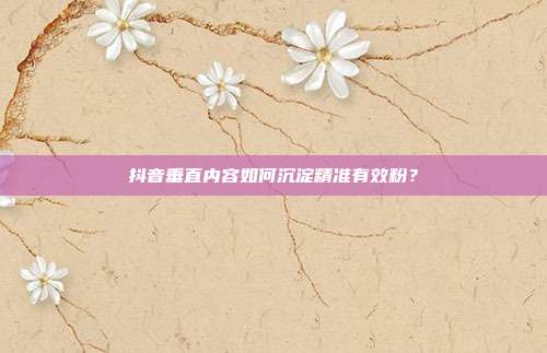 抖音垂直内容如何沉淀精准有效粉？
