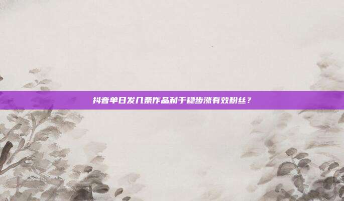 抖音单日发几条作品利于稳步涨有效粉丝？