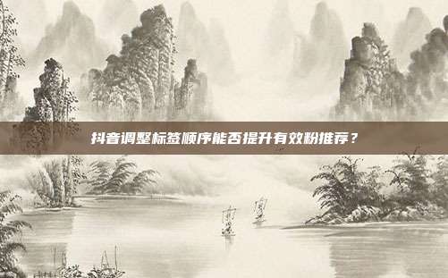 抖音调整标签顺序能否提升有效粉推荐？