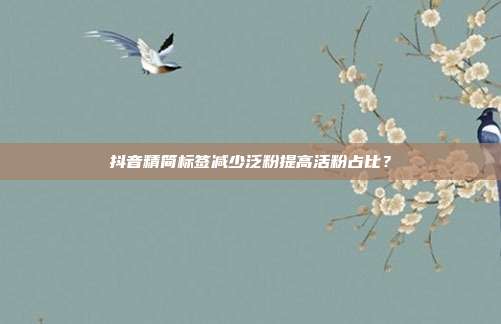 抖音精简标签减少泛粉提高活粉占比？