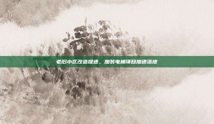 老旧小区改造提速，加装电梯项目加速落地