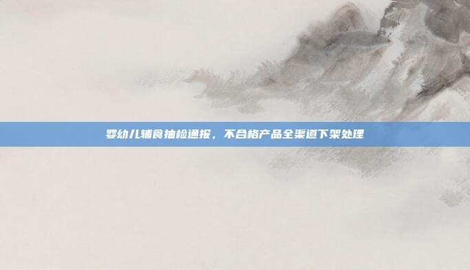 婴幼儿辅食抽检通报，不合格产品全渠道下架处理