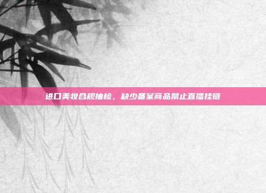 进口美妆合规抽检，缺少备案商品禁止直播挂链