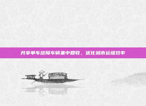 共享单车故障车辆集中回收，优化城市运维效率