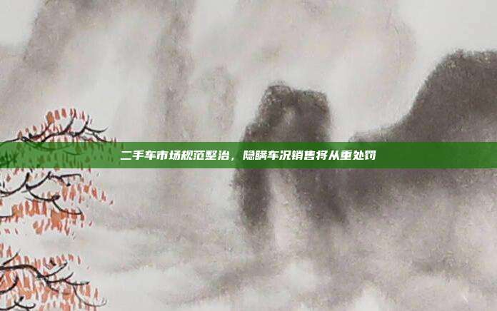 二手车市场规范整治，隐瞒车况销售将从重处罚
