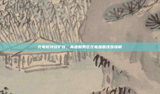 充电桩持续扩容，高速服务区充电难题逐步缓解