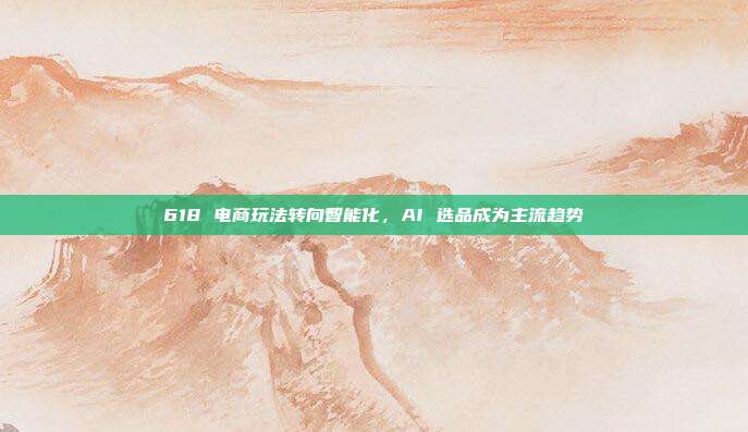 618 电商玩法转向智能化，AI 选品成为主流趋势