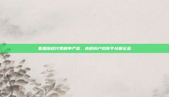 直播探店付费刷单严查，违规商户扣除平台保证金
