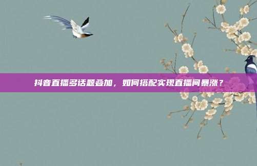 抖音直播多话题叠加，如何搭配实现直播间暴涨？