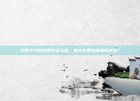 抖音千川投放时段怎么选，最大化带动直播间进场？
