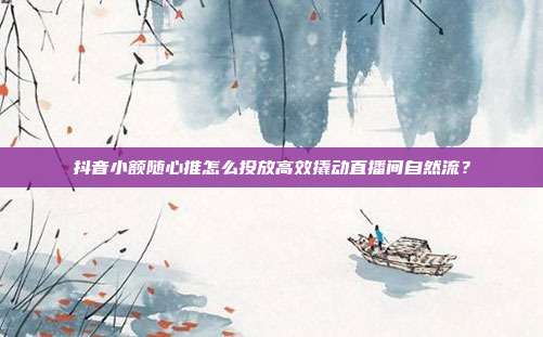 抖音小额随心推怎么投放高效撬动直播间自然流？