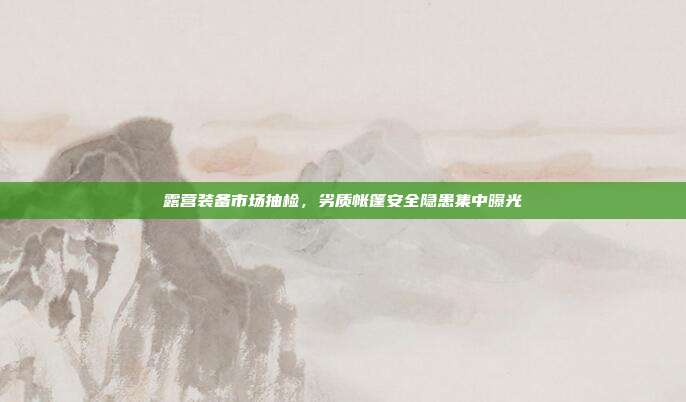露营装备市场抽检，劣质帐篷安全隐患集中曝光