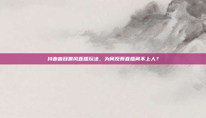 抖音盲目跟风直播玩法，为何反而直播间不上人？