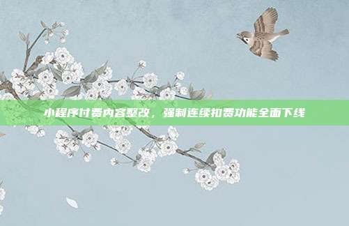 小程序付费内容整改，强制连续扣费功能全面下线